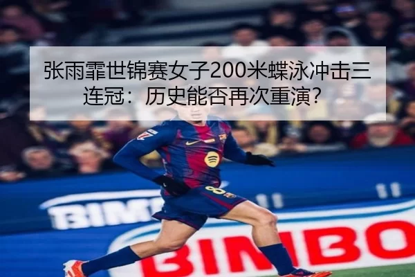 张雨霏世锦赛女子200米蝶泳冲击三连冠：历史能否再次重演？